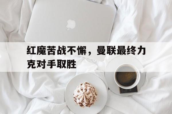红魔苦战不懈，曼联最终力克对手取胜