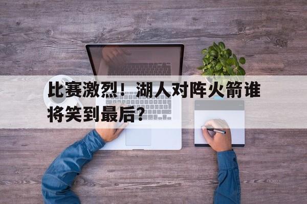 关于比赛激烈！湖人对阵火箭谁将笑到最后？的信息