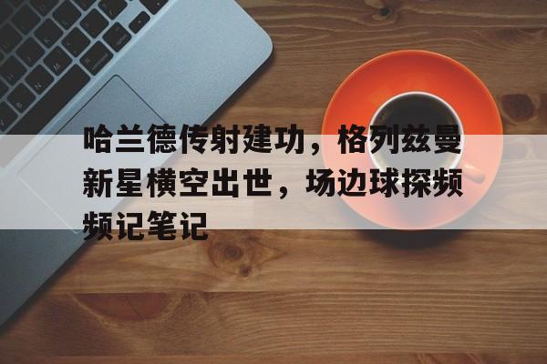 哈兰德传射建功，格列兹曼新星横空出世，场边球探频频记笔记